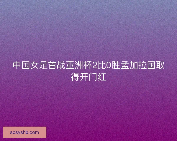 中国女足首战亚洲杯2比0胜孟加拉国取得开门红